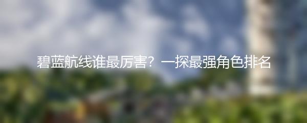 碧蓝航线谁最厉害？一探最强角色排名