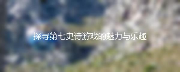探寻第七史诗游戏的魅力与乐趣