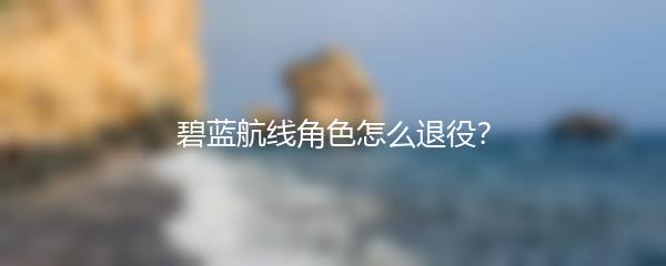 碧蓝航线角色怎么退役？