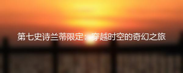 第七史诗兰蒂限定：穿越时空的奇幻之旅