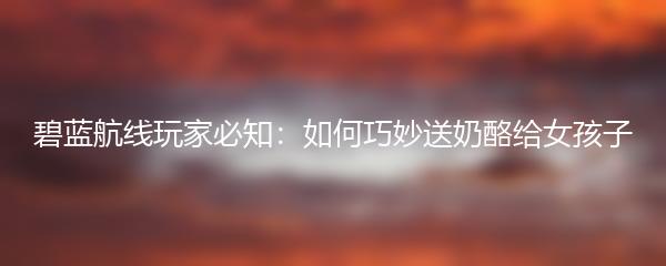 碧蓝航线玩家必知：如何巧妙送奶酪给女孩子