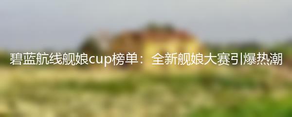 碧蓝航线舰娘cup榜单：全新舰娘大赛引爆热潮