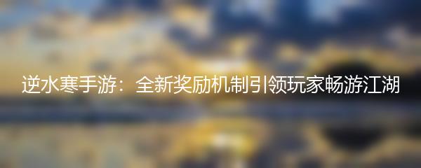 逆水寒手游：全新奖励机制引领玩家畅游江湖