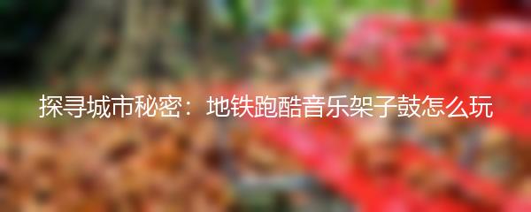 探寻城市秘密：地铁跑酷音乐架子鼓怎么玩