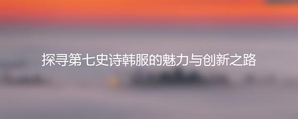 探寻第七史诗韩服的魅力与创新之路