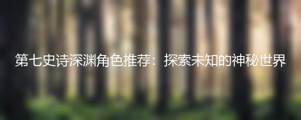 第七史诗深渊角色推荐：探索未知的神秘世界