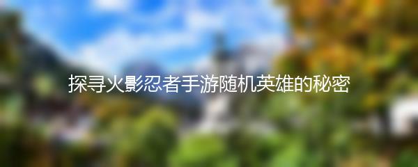 探寻火影忍者手游随机英雄的秘密