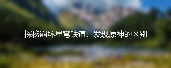 探秘崩坏星穹铁道：发现原神的区别