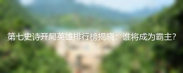 第七史诗开局英雄排行榜揭晓：谁将成为霸主？