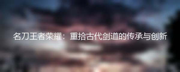 名刀王者荣耀：重拾古代剑道的传承与创新