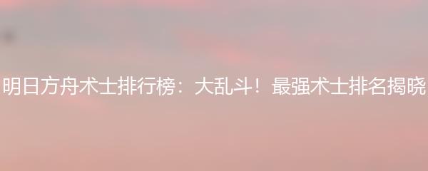 明日方舟术士排行榜：大乱斗！最强术士排名揭晓