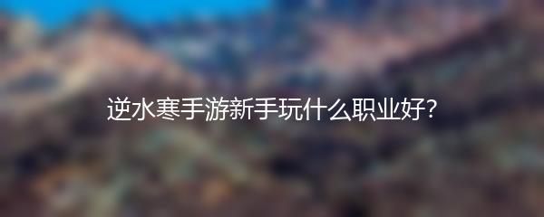 逆水寒手游新手玩什么职业好？