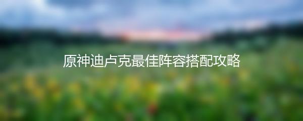 原神迪卢克最佳阵容搭配攻略