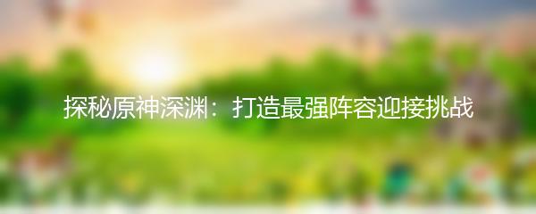 探秘原神深渊：打造最强阵容迎接挑战