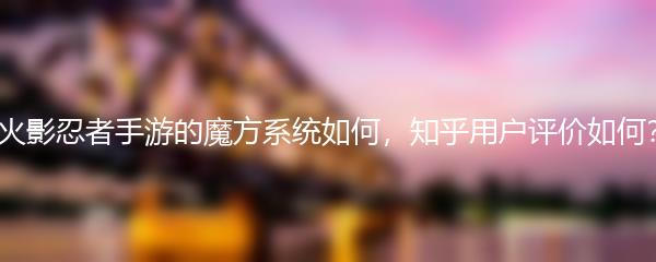 火影忍者手游的魔方系统如何，知乎用户评价如何？