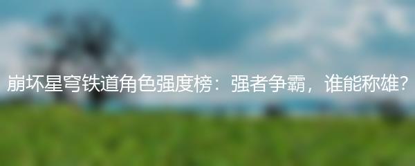 崩坏星穹铁道角色强度榜：强者争霸，谁能称雄？