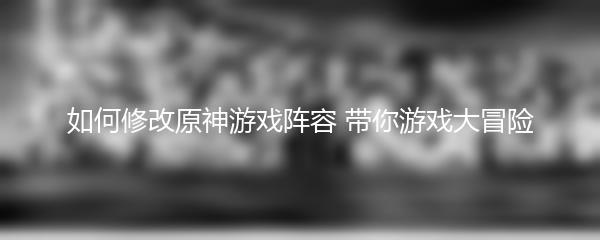 如何修改原神游戏阵容 带你游戏大冒险