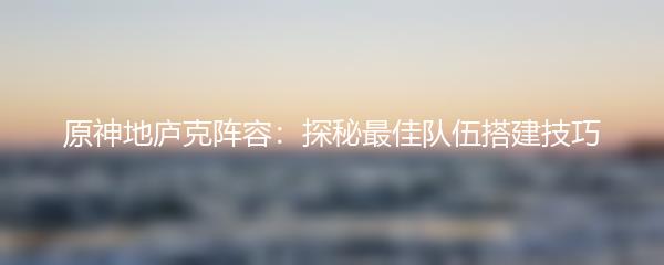 原神地庐克阵容：探秘最佳队伍搭建技巧