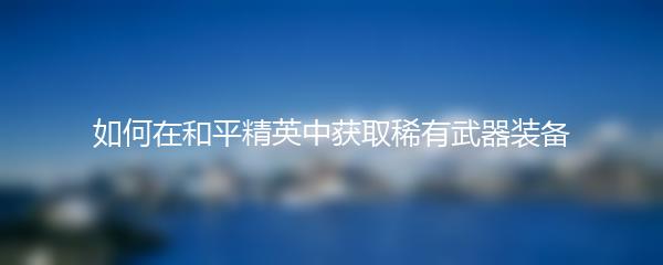 如何在和平精英中获取稀有武器装备