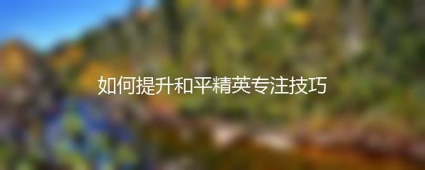 如何提升和平精英专注技巧