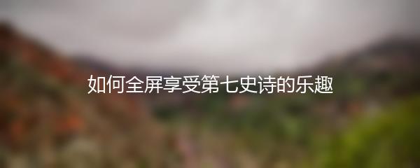 如何全屏享受第七史诗的乐趣