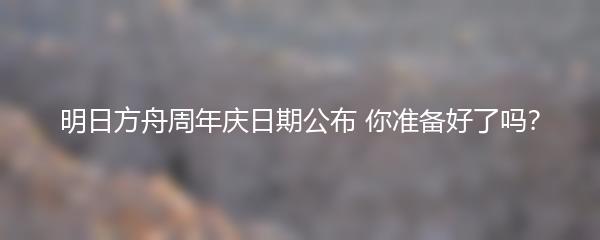 明日方舟周年庆日期公布 你准备好了吗？