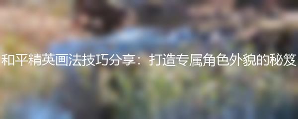 和平精英画法技巧分享：打造专属角色外貌的秘笈