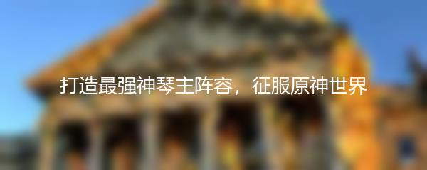 打造最强神琴主阵容，征服原神世界