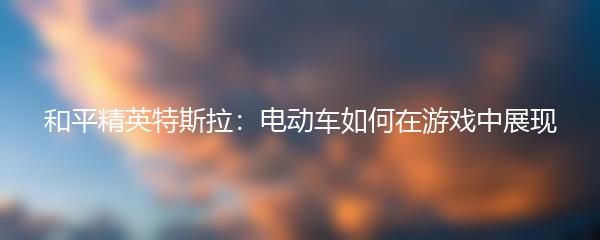 和平精英特斯拉：电动车如何在游戏中展现