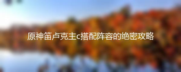 原神笛卢克主c搭配阵容的绝密攻略