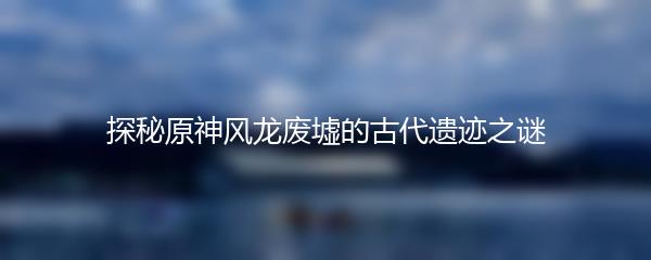 探秘原神风龙废墟的古代遗迹之谜