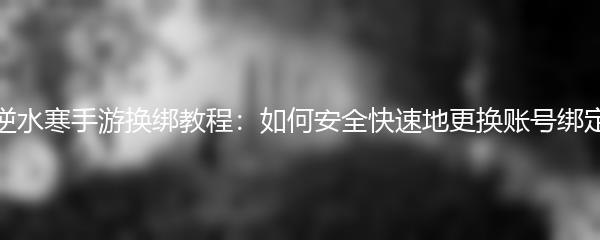 逆水寒手游换绑教程：如何安全快速地更换账号绑定
