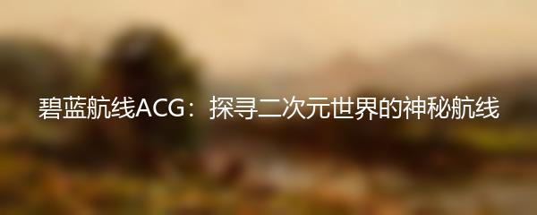 碧蓝航线ACG：探寻二次元世界的神秘航线