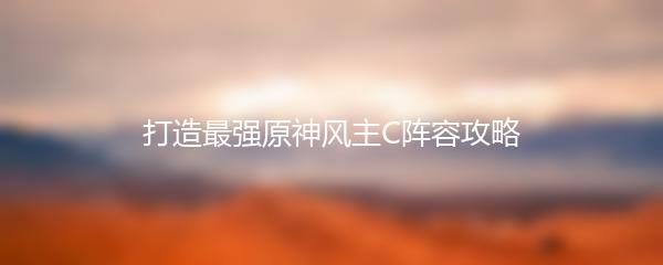 打造最强原神风主C阵容攻略