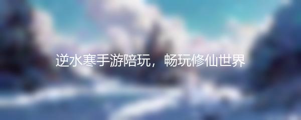 逆水寒手游陪玩，畅玩修仙世界