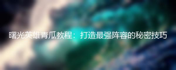 曙光英雄青瓜教程：打造最强阵容的秘密技巧