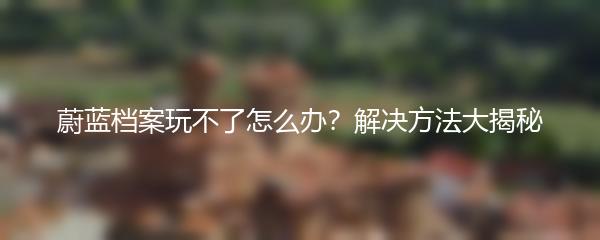 蔚蓝档案玩不了怎么办？解决方法大揭秘