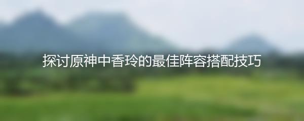 探讨原神中香玲的最佳阵容搭配技巧