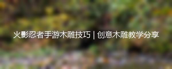 火影忍者手游木雕技巧 | 创意木雕教学分享