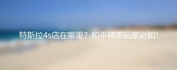 特斯拉4s店在哪里？和平精英玩家必知！