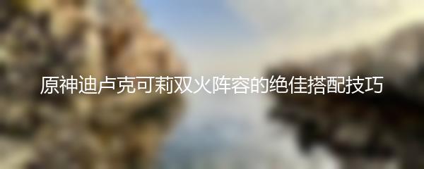 原神迪卢克可莉双火阵容的绝佳搭配技巧
