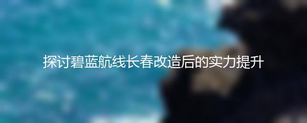 探讨碧蓝航线长春改造后的实力提升