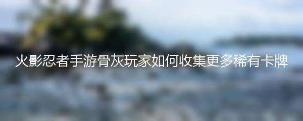 火影忍者手游骨灰玩家如何收集更多稀有卡牌