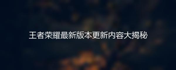 王者荣耀最新版本更新内容大揭秘
