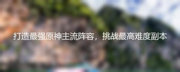 打造最强原神主流阵容，挑战最高难度副本