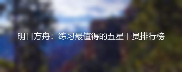 明日方舟：练习最值得的五星干员排行榜
