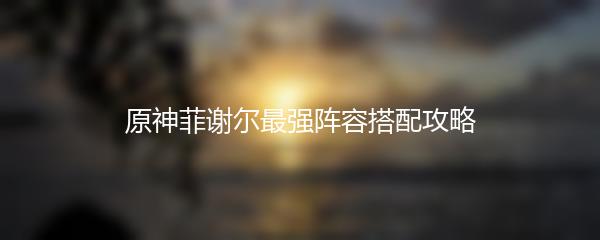 原神菲谢尔最强阵容搭配攻略