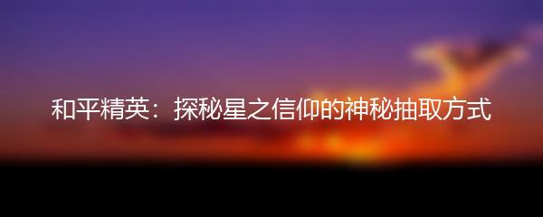 和平精英：探秘星之信仰的神秘抽取方式