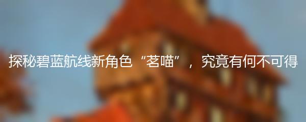 探秘碧蓝航线新角色“茗喵”，究竟有何不可得