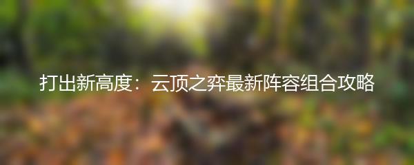 打出新高度：云顶之弈最新阵容组合攻略